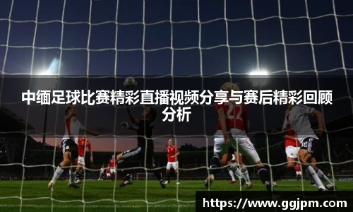 中缅足球比赛精彩直播视频分享与赛后精彩回顾分析