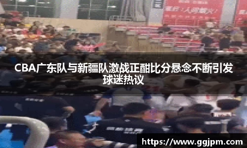 CBA广东队与新疆队激战正酣比分悬念不断引发球迷热议